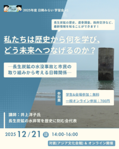 「日韓みらい若者支援事業」では、 2025年12月21日（日）の14時から16時に学習会「私たちは歴史から何を学び、どう未来へつなげるのか？長生炭鉱の水没事故と市民の取り組みから考える日韓関係」を開催します。講師は、一般社団法人長生炭鉱の水非常を歴史に刻む会代表の井上洋子氏です。会場はアジア文化会館とオンラインです。参加費は、一般（オンライン参加）が700円、一般（対面参加）と学生（オンラインまたは対面参加）が無料です。