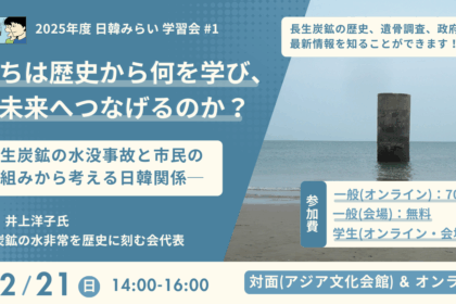 「日韓みらい若者支援事業」では、 2025年12月21日（日）の14時から16時に学習会「私たちは歴史から何を学び、どう未来へつなげるのか？長生炭鉱の水没事故と市民の取り組みから考える日韓関係」を開催します。講師は、一般社団法人長生炭鉱の水非常を歴史に刻む会代表の井上洋子氏です。会場はアジア文化会館とオンラインです。参加費は、一般（オンライン参加）が700円、一般（対面参加）と学生（オンラインまたは対面参加）が無料です。