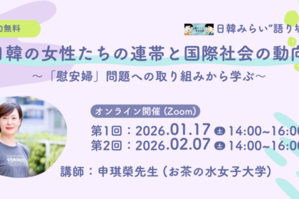 「日韓みらい若者支援事業」では、 2026年1月17日（土）14時から16時、2月7日（土）14時から16時に“語り場”活動を開催。テーマは、「日韓の女性たちの連帯と国際社会の動向～「慰安婦」問題への取り組みから学ぶ～」。Peatixで申込。URLはhttps://japan-korea-peer-learning-2025-03-registration.peatix.com。講師は申琪榮（シン キヨン）先生（お茶の水女子大学ジェンダー研究所教授）。開催形式はオンライン（Zoom）、参加費は無料。