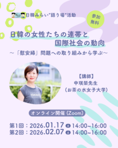 「日韓みらい若者支援事業」では、 2026年1月17日（土）14時から16時、2月7日（土）14時から16時に“語り場”活動を開催。テーマは、「日韓の女性たちの連帯と国際社会の動向～「慰安婦」問題への取り組みから学ぶ～」。Peatixで申込。URLはhttps://japan-korea-peer-learning-2025-03-registration.peatix.com。講師は申琪榮（シン キヨン）先生（お茶の水女子大学ジェンダー研究所教授）。開催形式はオンライン（Zoom）、参加費は無料。