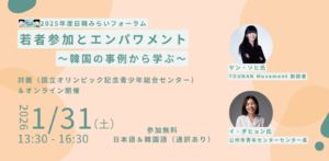 「日韓みらい若者支援事業」では、 2026年1月31日（土）に2025年度日韓みらいフォーラム「若者参加とエンパワメント～韓国の事例から学ぶ～」 をハイブリッドで開催します！ 2025年度、「日韓みらい若者支援事業」では、“語り場”活動3回(1/17&2/7にも開催予定)、学習会1回を開催しました。本フォーラムでは、本年度の活動を振り返り、そこから得られた学びを共有するとともに、「若者参加とエンパワメント」をキーワードに韓国での先進的事例から学び、これからの活動のあり方を展望します。本フォーラムは2部構成です。第1部では、韓国で若者の社会参加とエンパワメントに取り組む活動家のお2人（「YOUNAN MOVEMENT」創設者、「公州市青年センター」センター長）をお招きし、若者の市民意識の向上や社会参加を促進するための、韓国での先進的な取り組みについてお話しいただきます。第2部では、2025年度の活動を振り返り、さらなる若者の参加に向けての課題を、“語り場”活動、学習会の企画者/参加者、そして日韓関係団体の関係者や会場参加者とともに議論します。お申込みはPeatix（https://japan-korea-forum-2025-01-registration.peatix.com/）。 締切は2026年1月30日（金）17:00。会場参加の方は、当日に直接会場（国立オリンピック記念青少年総合センター会議室 ）までお越しください。オンライン参加の方は、お申込み後にZoomの参加URLをご確認いただけます。