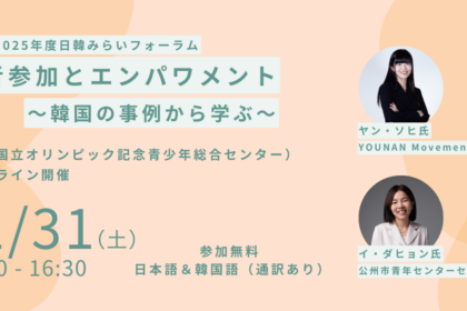 「日韓みらい若者支援事業」では、 2026年1月31日（土）に2025年度日韓みらいフォーラム「若者参加とエンパワメント～韓国の事例から学ぶ～」 をハイブリッドで開催します！ 2025年度、「日韓みらい若者支援事業」では、“語り場”活動3回(1/17&2/7にも開催予定)、学習会1回を開催しました。本フォーラムでは、本年度の活動を振り返り、そこから得られた学びを共有するとともに、「若者参加とエンパワメント」をキーワードに韓国での先進的事例から学び、これからの活動のあり方を展望します。本フォーラムは2部構成です。第1部では、韓国で若者の社会参加とエンパワメントに取り組む活動家のお2人（「YOUNAN MOVEMENT」創設者、「公州市青年センター」センター長）をお招きし、若者の市民意識の向上や社会参加を促進するための、韓国での先進的な取り組みについてお話しいただきます。第2部では、2025年度の活動を振り返り、さらなる若者の参加に向けての課題を、“語り場”活動、学習会の企画者/参加者、そして日韓関係団体の関係者や会場参加者とともに議論します。お申込みはPeatix（https://japan-korea-forum-2025-01-registration.peatix.com/）。 締切は2026年1月30日（金）17:00。会場参加の方は、当日に直接会場（国立オリンピック記念青少年総合センター会議室 ）までお越しください。オンライン参加の方は、お申込み後にZoomの参加URLをご確認いただけます。